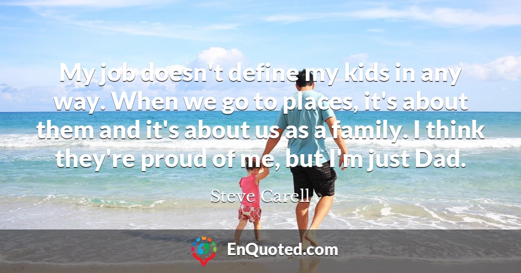 My job doesn't define my kids in any way. When we go to places, it's about them and it's about us as a family. I think they're proud of me, but I'm just Dad.