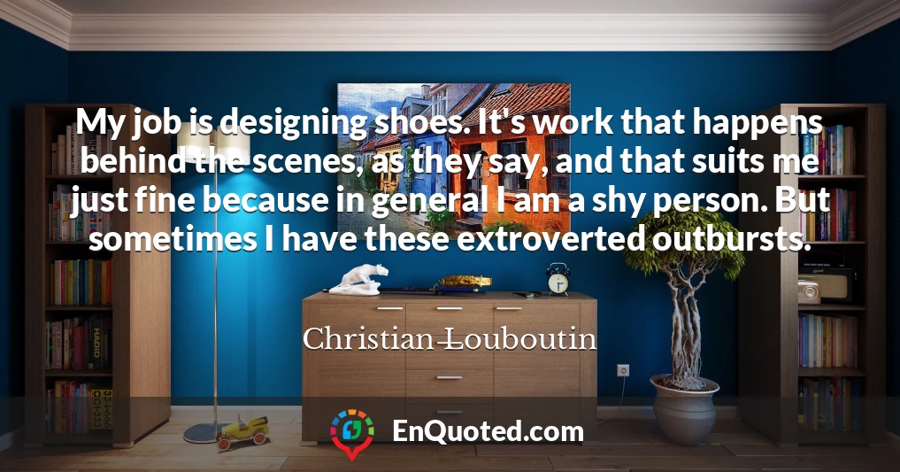 My job is designing shoes. It's work that happens behind the scenes, as they say, and that suits me just fine because in general I am a shy person. But sometimes I have these extroverted outbursts.