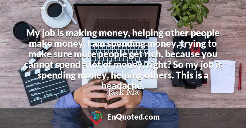 My job is making money, helping other people make money. I am spending money, trying to make sure more people get rich, because you cannot spend a lot of money, right? So my job is spending money, helping others. This is a headache.