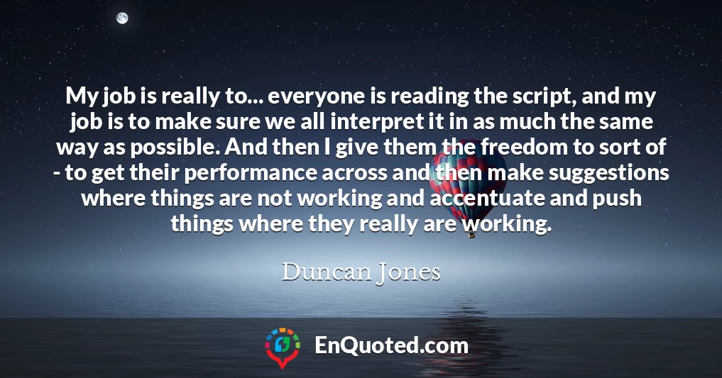 My job is really to... everyone is reading the script, and my job is to make sure we all interpret it in as much the same way as possible. And then I give them the freedom to sort of - to get their performance across and then make suggestions where things are not working and accentuate and push things where they really are working.