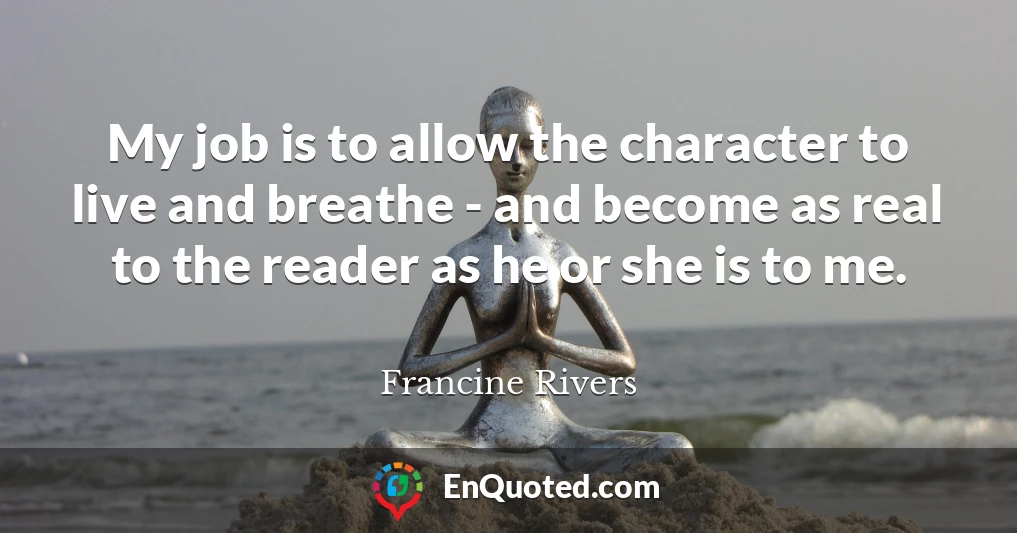 My job is to allow the character to live and breathe - and become as real to the reader as he or she is to me.