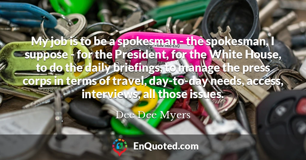 My job is to be a spokesman - the spokesman, I suppose - for the President, for the White House, to do the daily briefings, to manage the press corps in terms of travel, day-to-day needs, access, interviews, all those issues.