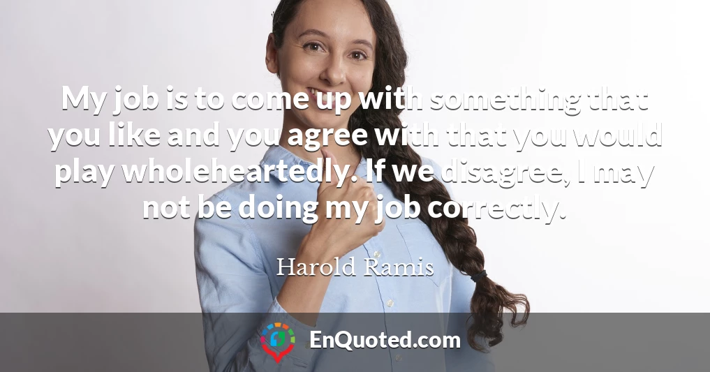 My job is to come up with something that you like and you agree with that you would play wholeheartedly. If we disagree, I may not be doing my job correctly.