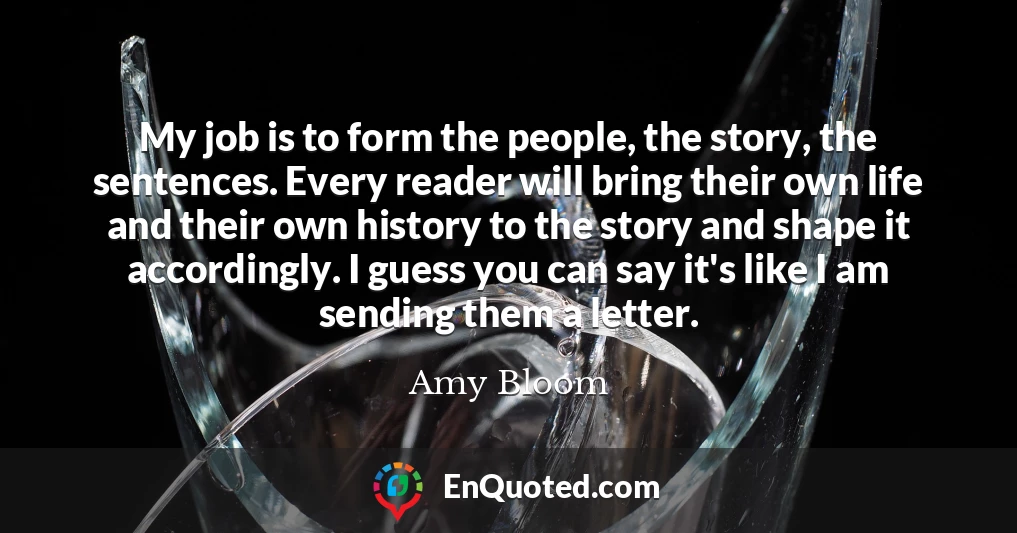 My job is to form the people, the story, the sentences. Every reader will bring their own life and their own history to the story and shape it accordingly. I guess you can say it's like I am sending them a letter.