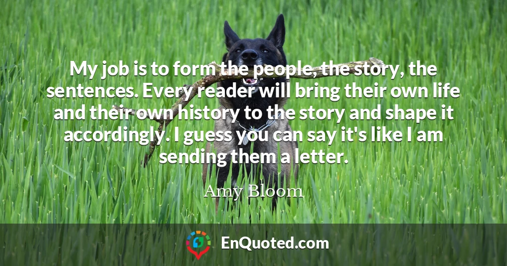 My job is to form the people, the story, the sentences. Every reader will bring their own life and their own history to the story and shape it accordingly. I guess you can say it's like I am sending them a letter.