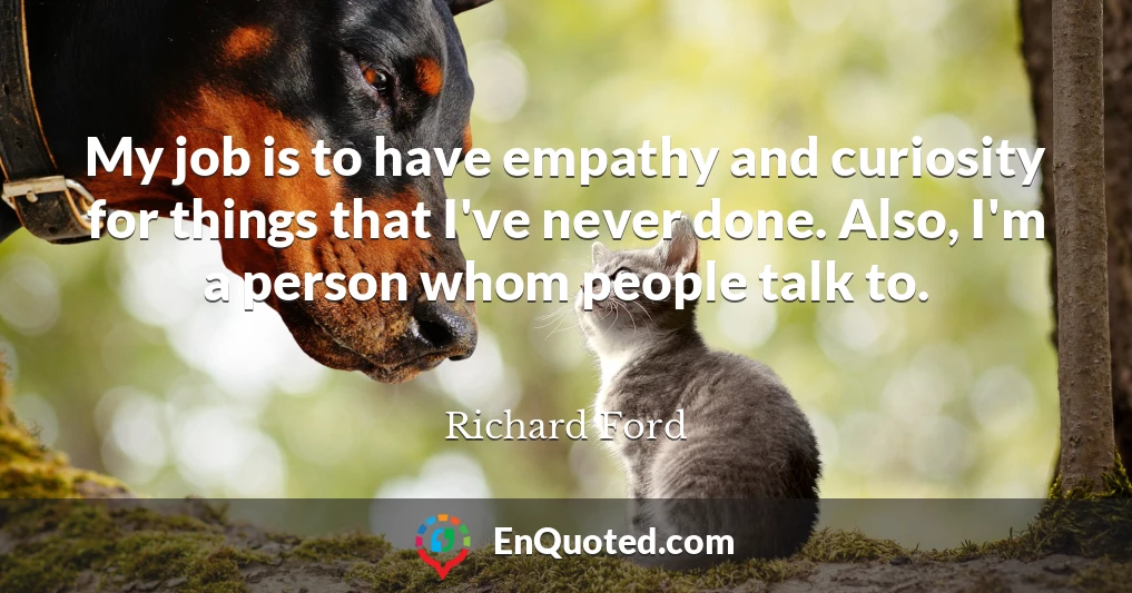 My job is to have empathy and curiosity for things that I've never done. Also, I'm a person whom people talk to.