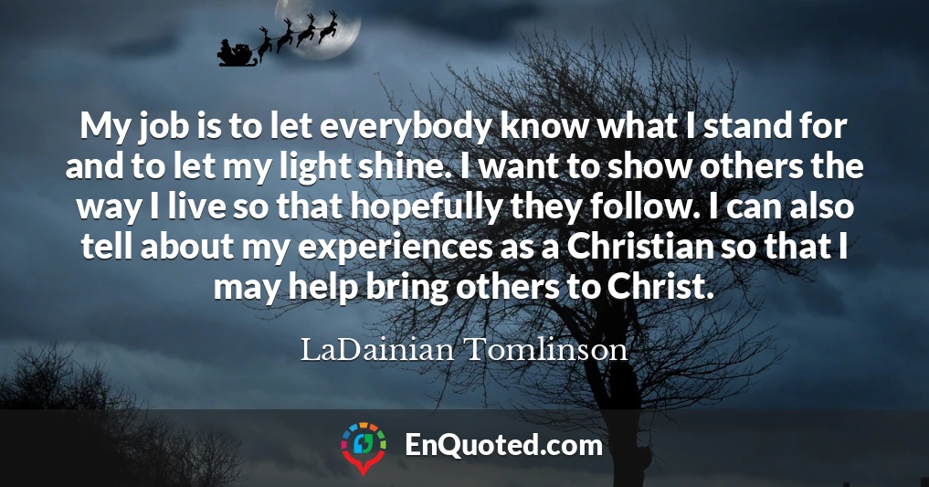 My job is to let everybody know what I stand for and to let my light shine. I want to show others the way I live so that hopefully they follow. I can also tell about my experiences as a Christian so that I may help bring others to Christ.