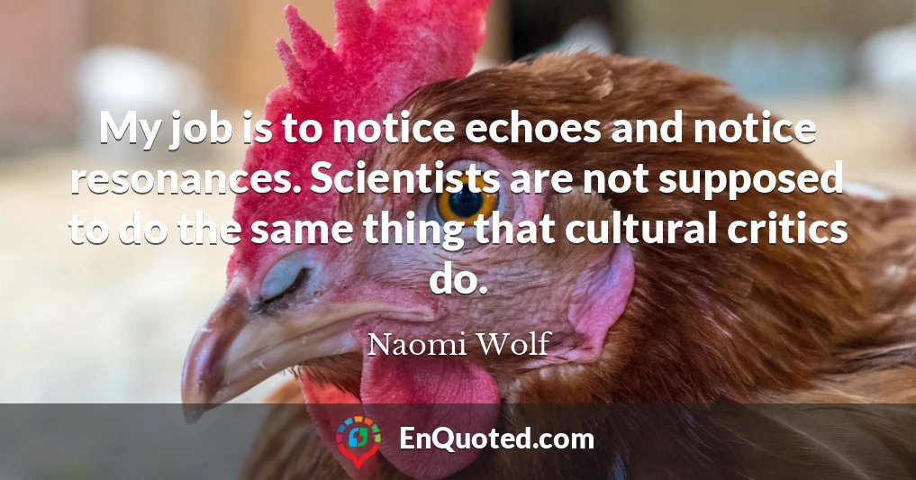 My job is to notice echoes and notice resonances. Scientists are not supposed to do the same thing that cultural critics do.
