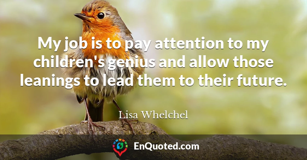 My job is to pay attention to my children's genius and allow those leanings to lead them to their future.
