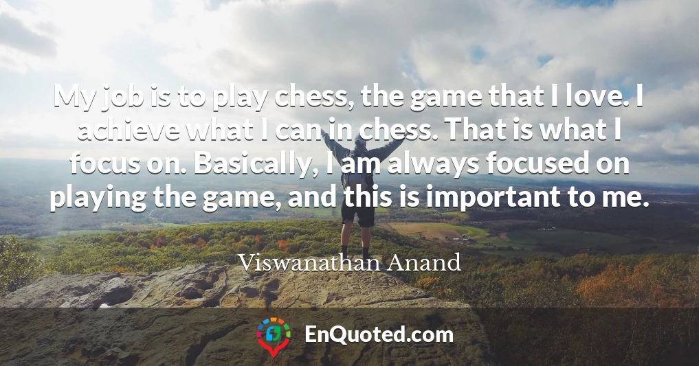 My job is to play chess, the game that I love. I achieve what I can in chess. That is what I focus on. Basically, I am always focused on playing the game, and this is important to me.