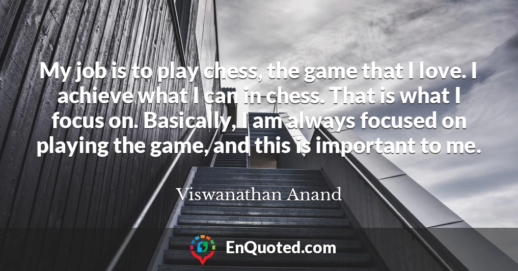 My job is to play chess, the game that I love. I achieve what I can in chess. That is what I focus on. Basically, I am always focused on playing the game, and this is important to me.