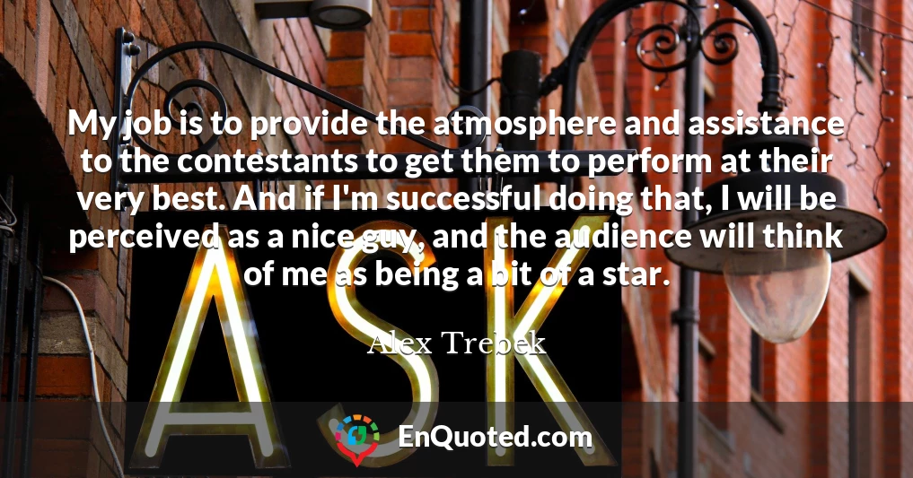 My job is to provide the atmosphere and assistance to the contestants to get them to perform at their very best. And if I'm successful doing that, I will be perceived as a nice guy, and the audience will think of me as being a bit of a star.