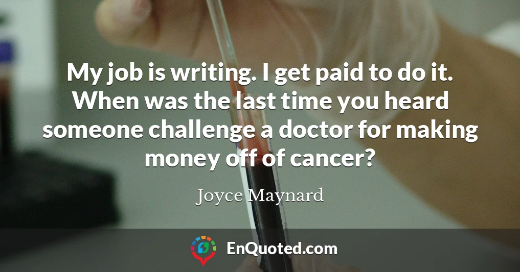 My job is writing. I get paid to do it. When was the last time you heard someone challenge a doctor for making money off of cancer?