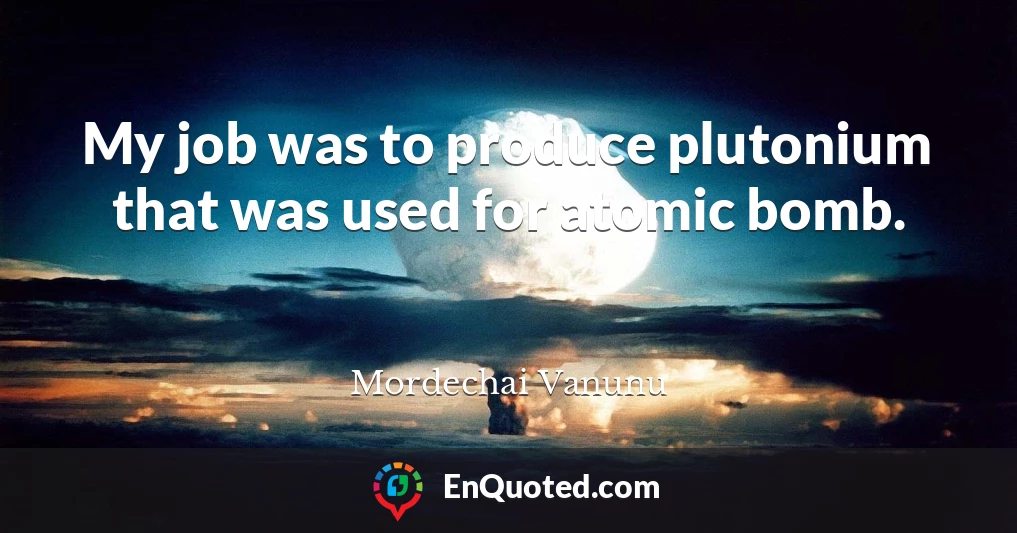 My job was to produce plutonium that was used for atomic bomb.