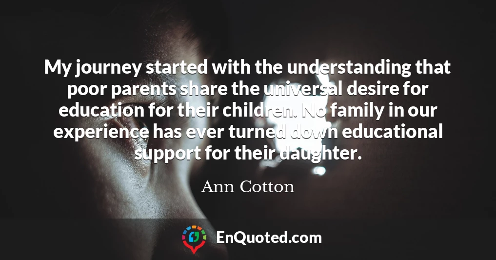 My journey started with the understanding that poor parents share the universal desire for education for their children. No family in our experience has ever turned down educational support for their daughter.