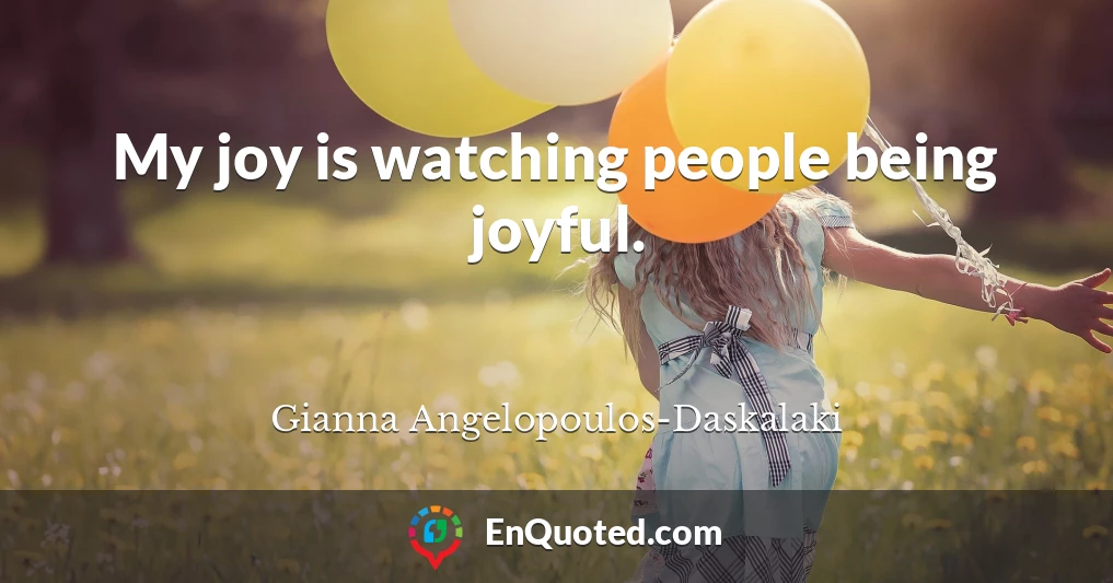 My joy is watching people being joyful.