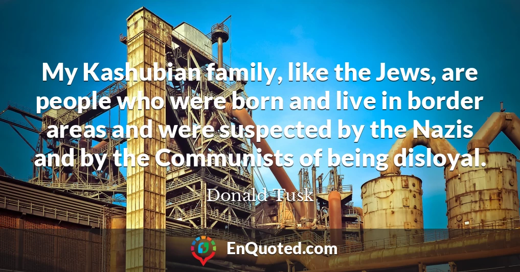 My Kashubian family, like the Jews, are people who were born and live in border areas and were suspected by the Nazis and by the Communists of being disloyal.