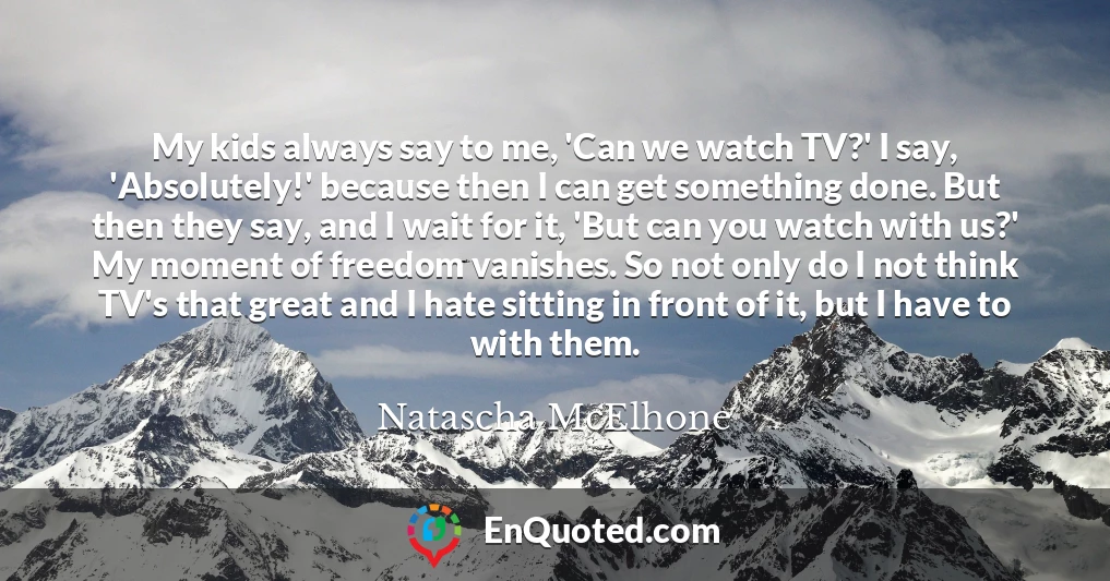 My kids always say to me, 'Can we watch TV?' I say, 'Absolutely!' because then I can get something done. But then they say, and I wait for it, 'But can you watch with us?' My moment of freedom vanishes. So not only do I not think TV's that great and I hate sitting in front of it, but I have to with them.