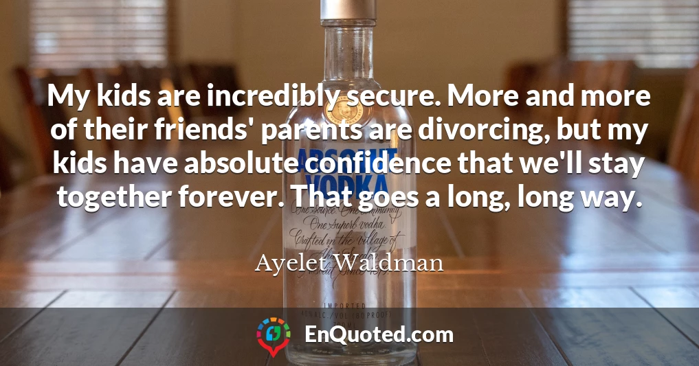 My kids are incredibly secure. More and more of their friends' parents are divorcing, but my kids have absolute confidence that we'll stay together forever. That goes a long, long way.