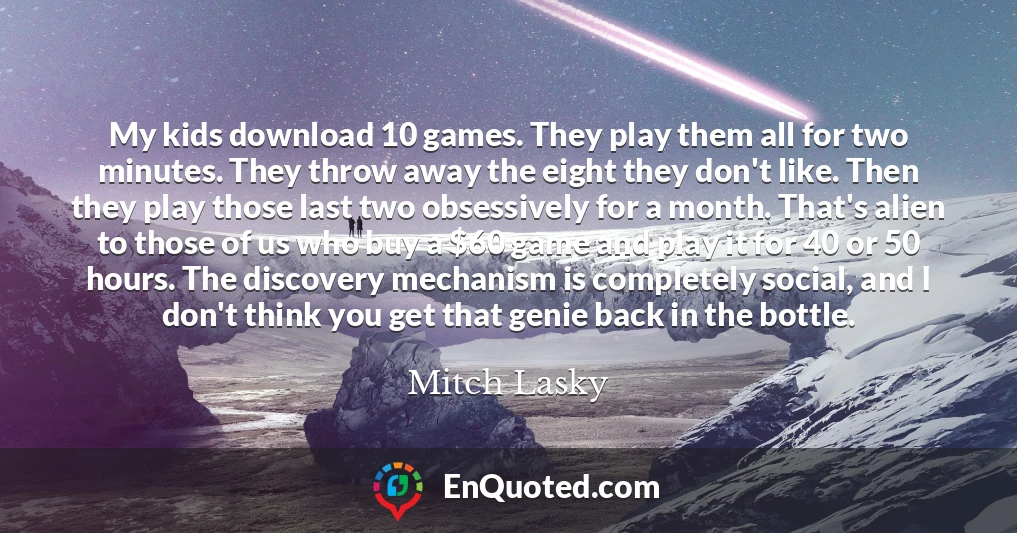 My kids download 10 games. They play them all for two minutes. They throw away the eight they don't like. Then they play those last two obsessively for a month. That's alien to those of us who buy a $60 game and play it for 40 or 50 hours. The discovery mechanism is completely social, and I don't think you get that genie back in the bottle.