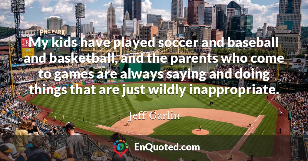 My kids have played soccer and baseball and basketball, and the parents who come to games are always saying and doing things that are just wildly inappropriate.