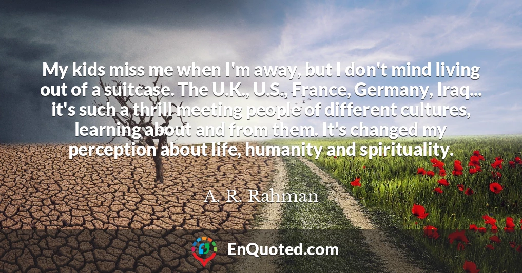 My kids miss me when I'm away, but I don't mind living out of a suitcase. The U.K., U.S., France, Germany, Iraq... it's such a thrill meeting people of different cultures, learning about and from them. It's changed my perception about life, humanity and spirituality.