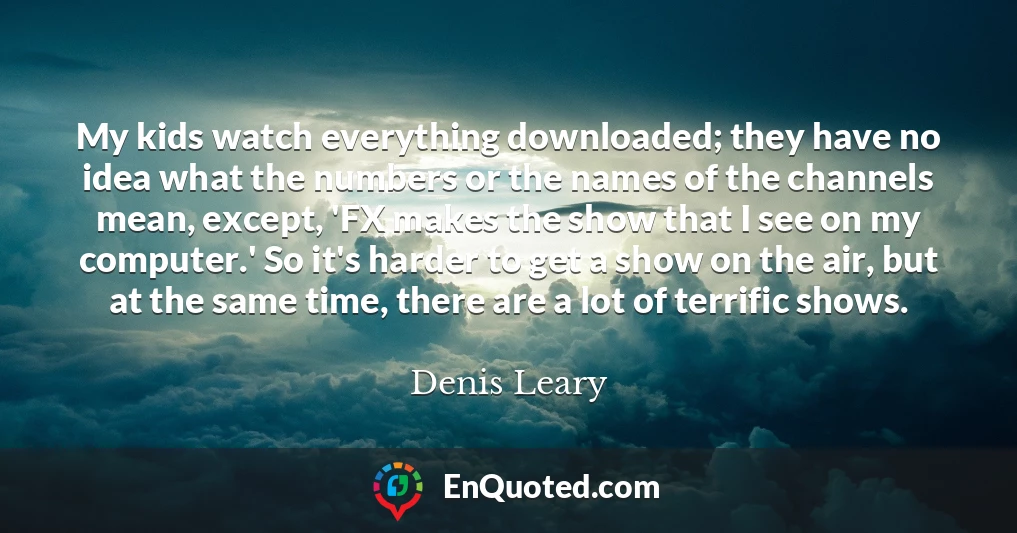 My kids watch everything downloaded; they have no idea what the numbers or the names of the channels mean, except, 'FX makes the show that I see on my computer.' So it's harder to get a show on the air, but at the same time, there are a lot of terrific shows.