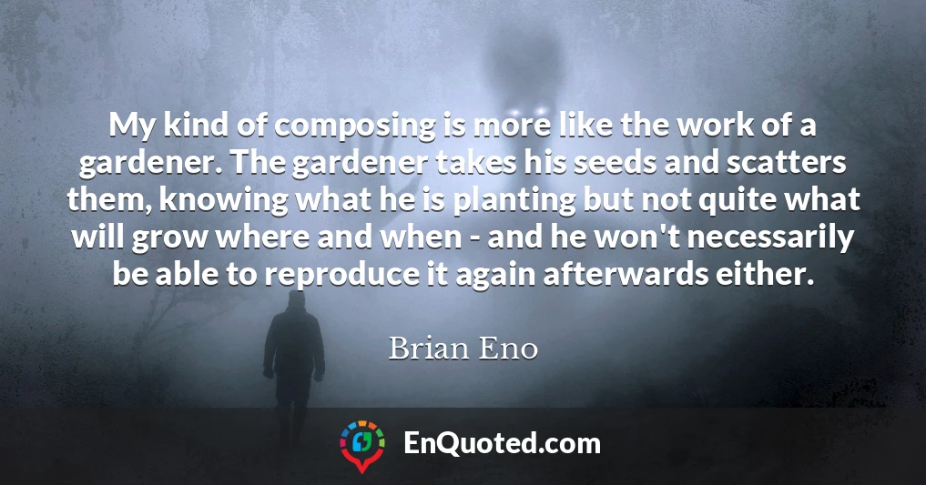 My kind of composing is more like the work of a gardener. The gardener takes his seeds and scatters them, knowing what he is planting but not quite what will grow where and when - and he won't necessarily be able to reproduce it again afterwards either.