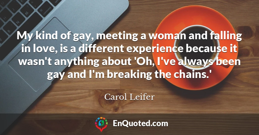 My kind of gay, meeting a woman and falling in love, is a different experience because it wasn't anything about 'Oh, I've always been gay and I'm breaking the chains.'