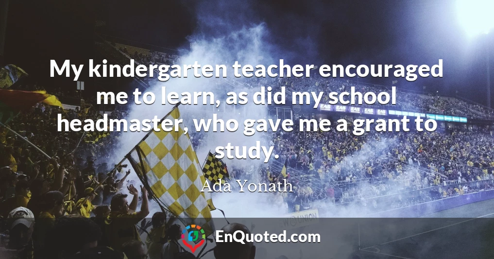 My kindergarten teacher encouraged me to learn, as did my school headmaster, who gave me a grant to study.