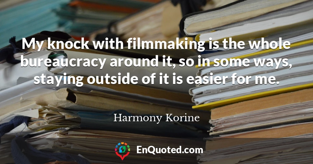 My knock with filmmaking is the whole bureaucracy around it, so in some ways, staying outside of it is easier for me.
