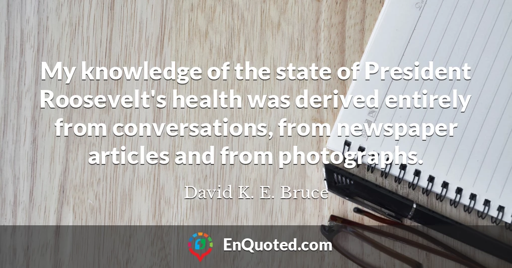 My knowledge of the state of President Roosevelt's health was derived entirely from conversations, from newspaper articles and from photographs.