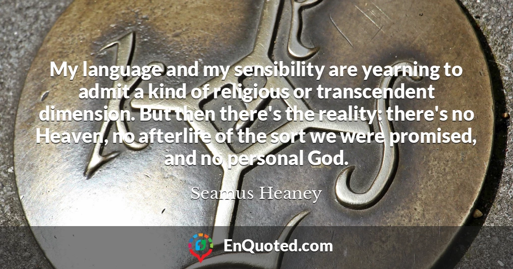 My language and my sensibility are yearning to admit a kind of religious or transcendent dimension. But then there's the reality: there's no Heaven, no afterlife of the sort we were promised, and no personal God.