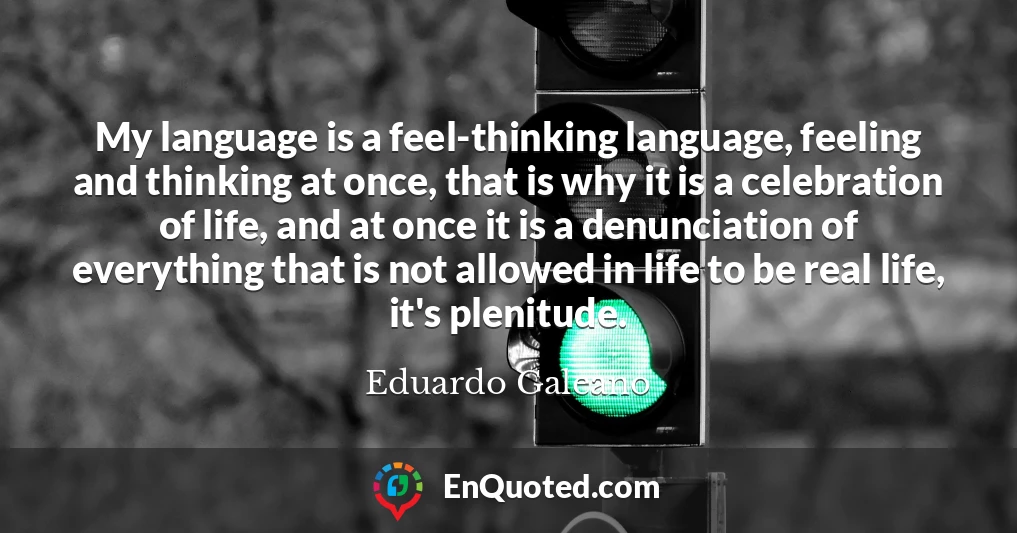 My language is a feel-thinking language, feeling and thinking at once, that is why it is a celebration of life, and at once it is a denunciation of everything that is not allowed in life to be real life, it's plenitude.