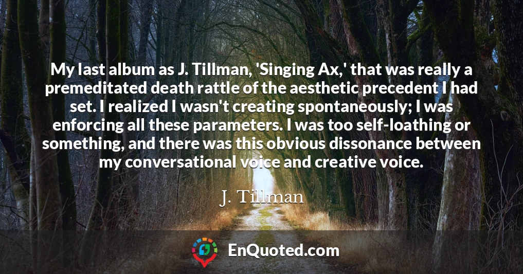 My last album as J. Tillman, 'Singing Ax,' that was really a premeditated death rattle of the aesthetic precedent I had set. I realized I wasn't creating spontaneously; I was enforcing all these parameters. I was too self-loathing or something, and there was this obvious dissonance between my conversational voice and creative voice.