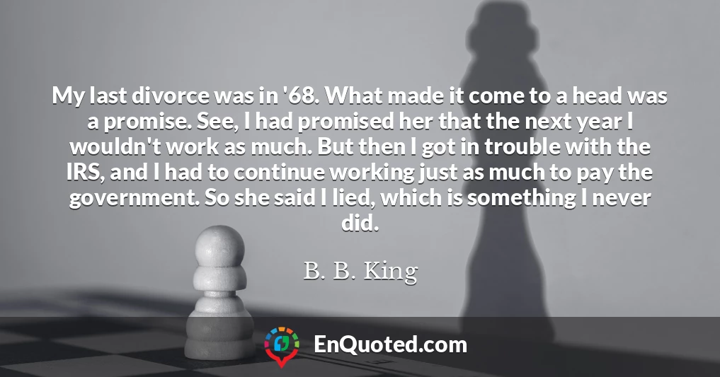 My last divorce was in '68. What made it come to a head was a promise. See, I had promised her that the next year I wouldn't work as much. But then I got in trouble with the IRS, and I had to continue working just as much to pay the government. So she said I lied, which is something I never did.