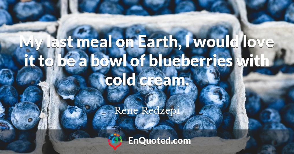 My last meal on Earth, I would love it to be a bowl of blueberries with cold cream.