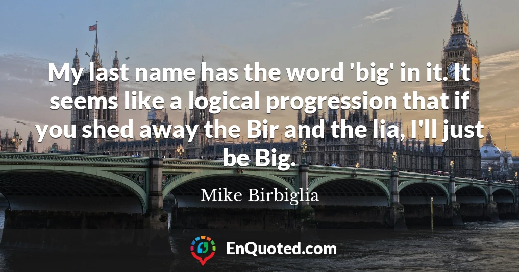 My last name has the word 'big' in it. It seems like a logical progression that if you shed away the Bir and the lia, I'll just be Big.