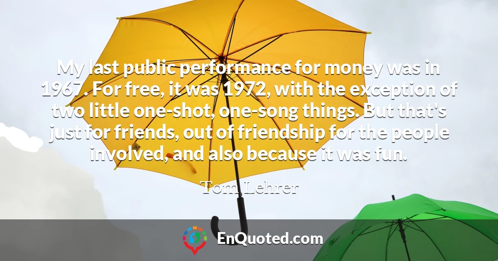 My last public performance for money was in 1967. For free, it was 1972, with the exception of two little one-shot, one-song things. But that's just for friends, out of friendship for the people involved, and also because it was fun.