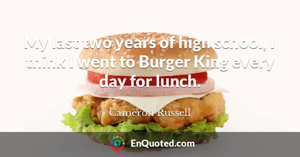 My last two years of high school, I think I went to Burger King every day for lunch.