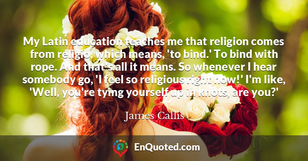 My Latin education teaches me that religion comes from religio, which means, 'to bind.' To bind with rope. And that's all it means. So whenever I hear somebody go, 'I feel so religious right now!' I'm like, 'Well, you're tying yourself up in knots, are you?'