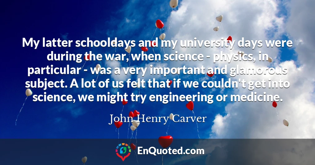 My latter schooldays and my university days were during the war, when science - physics, in particular - was a very important and glamorous subject. A lot of us felt that if we couldn't get into science, we might try engineering or medicine.