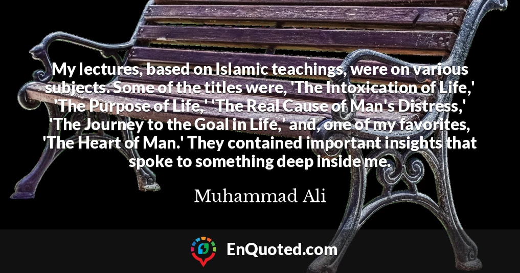 My lectures, based on Islamic teachings, were on various subjects. Some of the titles were, 'The Intoxication of Life,' 'The Purpose of Life,' 'The Real Cause of Man's Distress,' 'The Journey to the Goal in Life,' and, one of my favorites, 'The Heart of Man.' They contained important insights that spoke to something deep inside me.