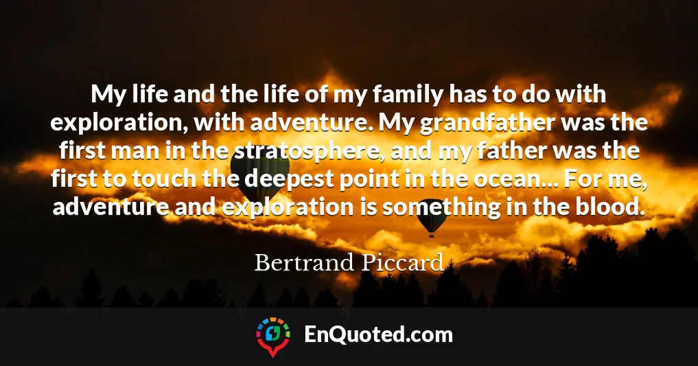 My life and the life of my family has to do with exploration, with adventure. My grandfather was the first man in the stratosphere, and my father was the first to touch the deepest point in the ocean... For me, adventure and exploration is something in the blood.