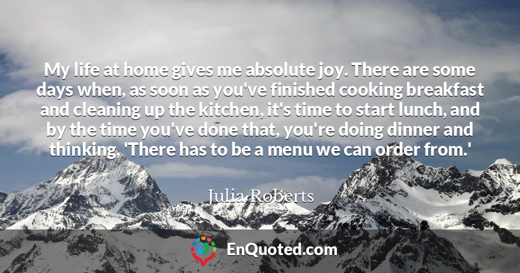 My life at home gives me absolute joy. There are some days when, as soon as you've finished cooking breakfast and cleaning up the kitchen, it's time to start lunch, and by the time you've done that, you're doing dinner and thinking, 'There has to be a menu we can order from.'