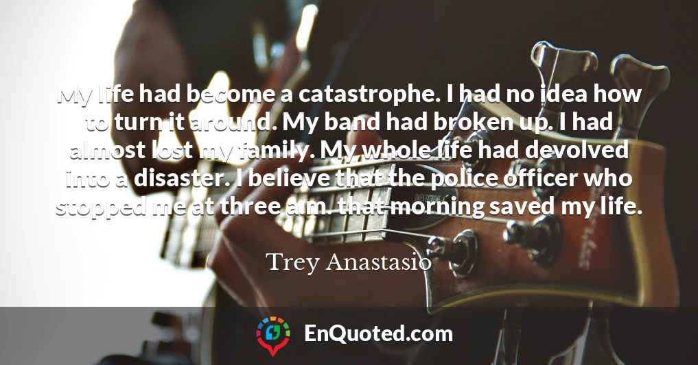 My life had become a catastrophe. I had no idea how to turn it around. My band had broken up. I had almost lost my family. My whole life had devolved into a disaster. I believe that the police officer who stopped me at three a.m. that morning saved my life.