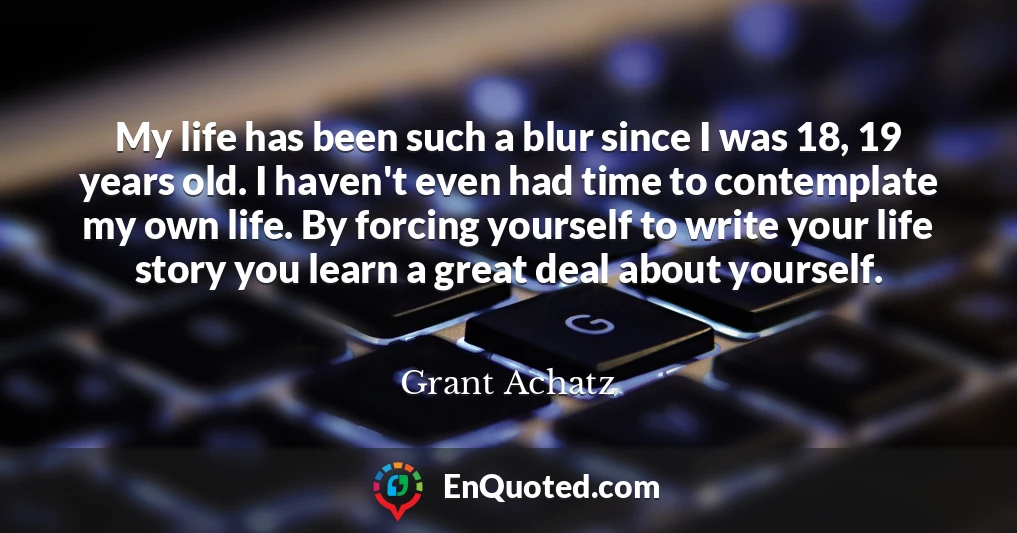 My life has been such a blur since I was 18, 19 years old. I haven't even had time to contemplate my own life. By forcing yourself to write your life story you learn a great deal about yourself.