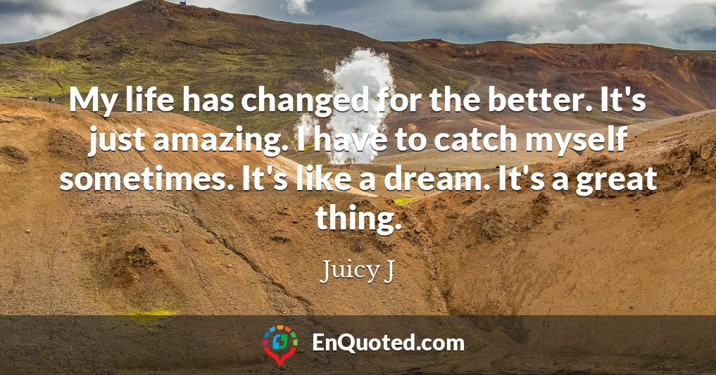 My life has changed for the better. It's just amazing. I have to catch myself sometimes. It's like a dream. It's a great thing.