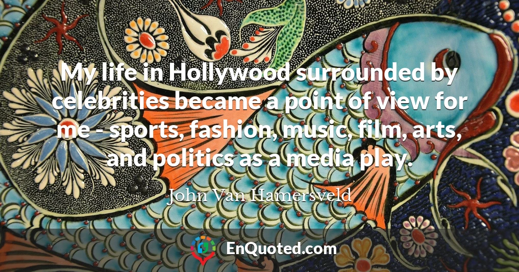 My life in Hollywood surrounded by celebrities became a point of view for me - sports, fashion, music, film, arts, and politics as a media play.