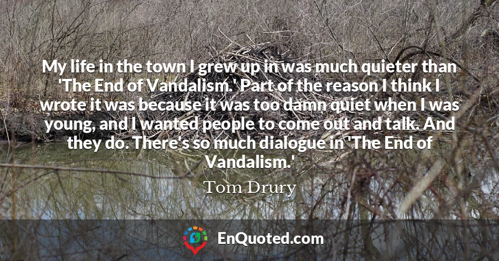 My life in the town I grew up in was much quieter than 'The End of Vandalism.' Part of the reason I think I wrote it was because it was too damn quiet when I was young, and I wanted people to come out and talk. And they do. There's so much dialogue in 'The End of Vandalism.'